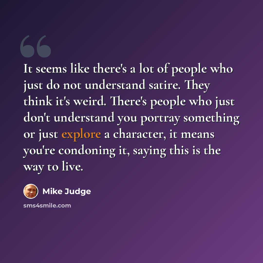 “It seems like there's a lot of people who just do not understand satire. They think it's weird. There's people who just don't understand you portray something or just explore a character, it means you're condoning it, saying this is the way to live.” quote by Mike Judge