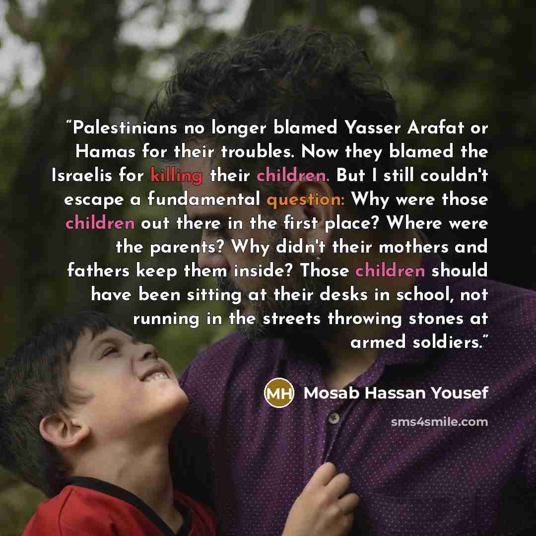 “Palestinians no longer blamed Yasser Arafat or Hamas for their troubles. Now they blamed the Israelis for killing their children. But I still couldn't escape a fundamental question: Why were those children out there in the first place? Where were the parents? Why didn't their mothers and fathers…” quote by Mosab Hassan Yousef