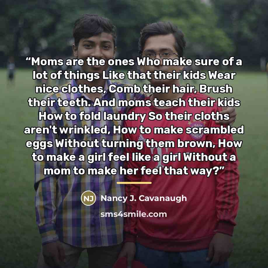 “Moms are the ones Who make sure of a lot of things Like that their kids Wear nice clothes, Comb their hair, Brush their teeth. And moms teach their kids How to fold laundry So their cloths aren't wrinkled, How to make scrambled eggs Without turning them brown, How to make a girl feel like a girl…” quote by Nancy J. Cavanaugh