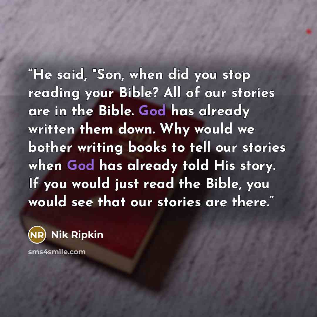 “He said, "Son, when did you stop reading your Bible? All of our stories are in the Bible. God has already written them down. Why would we bother writing books to tell our stories when God has already told His story. If you would just read the Bible, you would see that our stories are there.” quote by Nik Ripkin