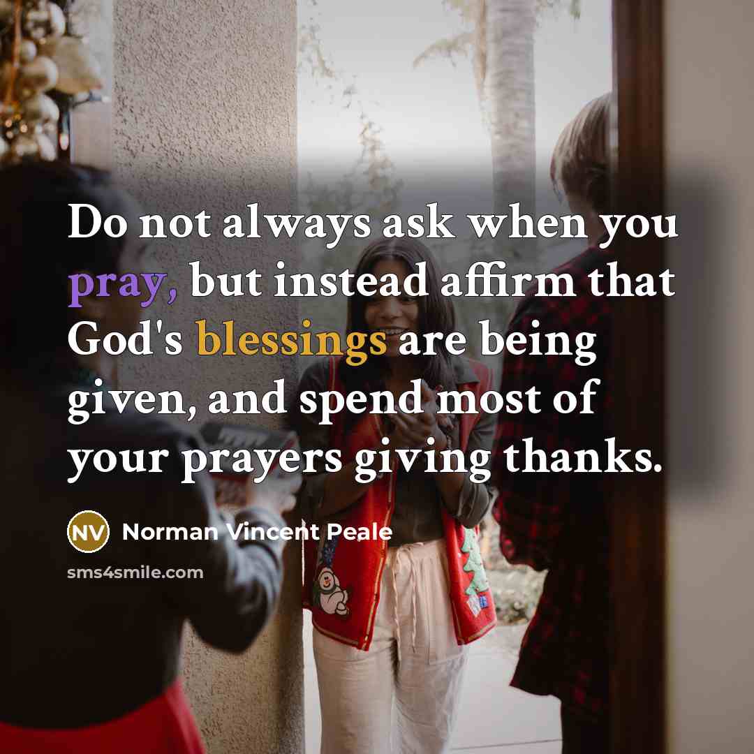 “Do not always ask when you pray, but instead affirm that God's blessings are being given, and spend most of your prayers giving thanks.” quote by Norman Vincent Peale