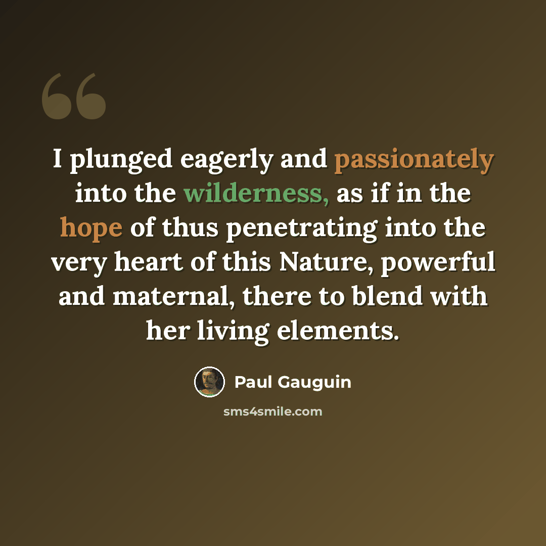 “I plunged eagerly and passionately into the wilderness, as if in the hope of thus penetrating into the very heart of this Nature, powerful and maternal, there to blend with her living elements.” quote by Paul Gauguin
