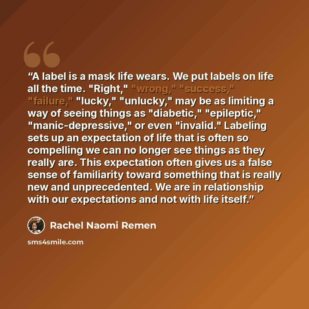 “A label is a mask life wears. We put labels on life all the time. "Right," "wrong," "success," "failure," "lucky," "unlucky," may be as limiting a way of seeing things as "diabetic," "epileptic," "manic-depressive," or even "invalid." Labeling sets up an expectation of life that is often so…” quote by Rachel Naomi Remen