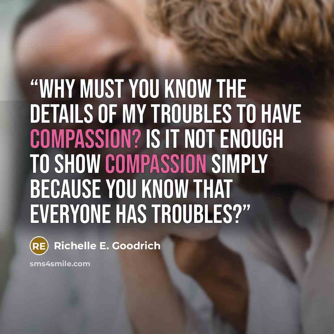 “Why must you know the details of my troubles to have compassion? Is it not enough to show compassion simply because you know that everyone has troubles?” quote by Richelle E. Goodrich