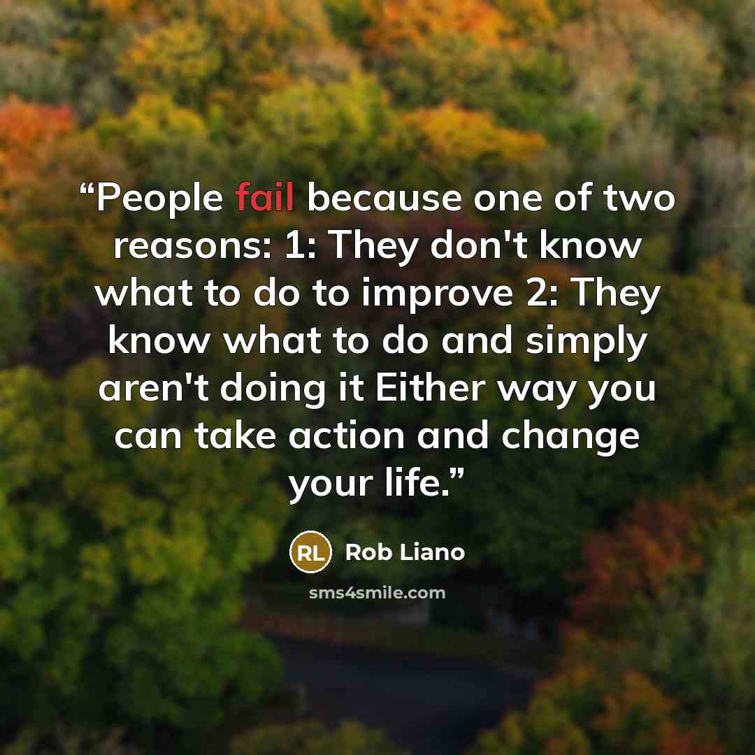 “People fail because one of two reasons: 1: They don't know what to do to improve 2: They know what to do and simply aren't doing it Either way you can take action and change your life.” quote by Rob Liano