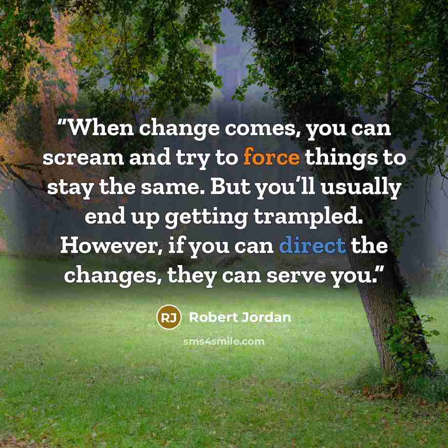 “When change comes, you can scream and try to force things to stay the same. But you’ll usually end up getting trampled. However, if you can direct the changes, they can serve you.” quote by Robert Jordan