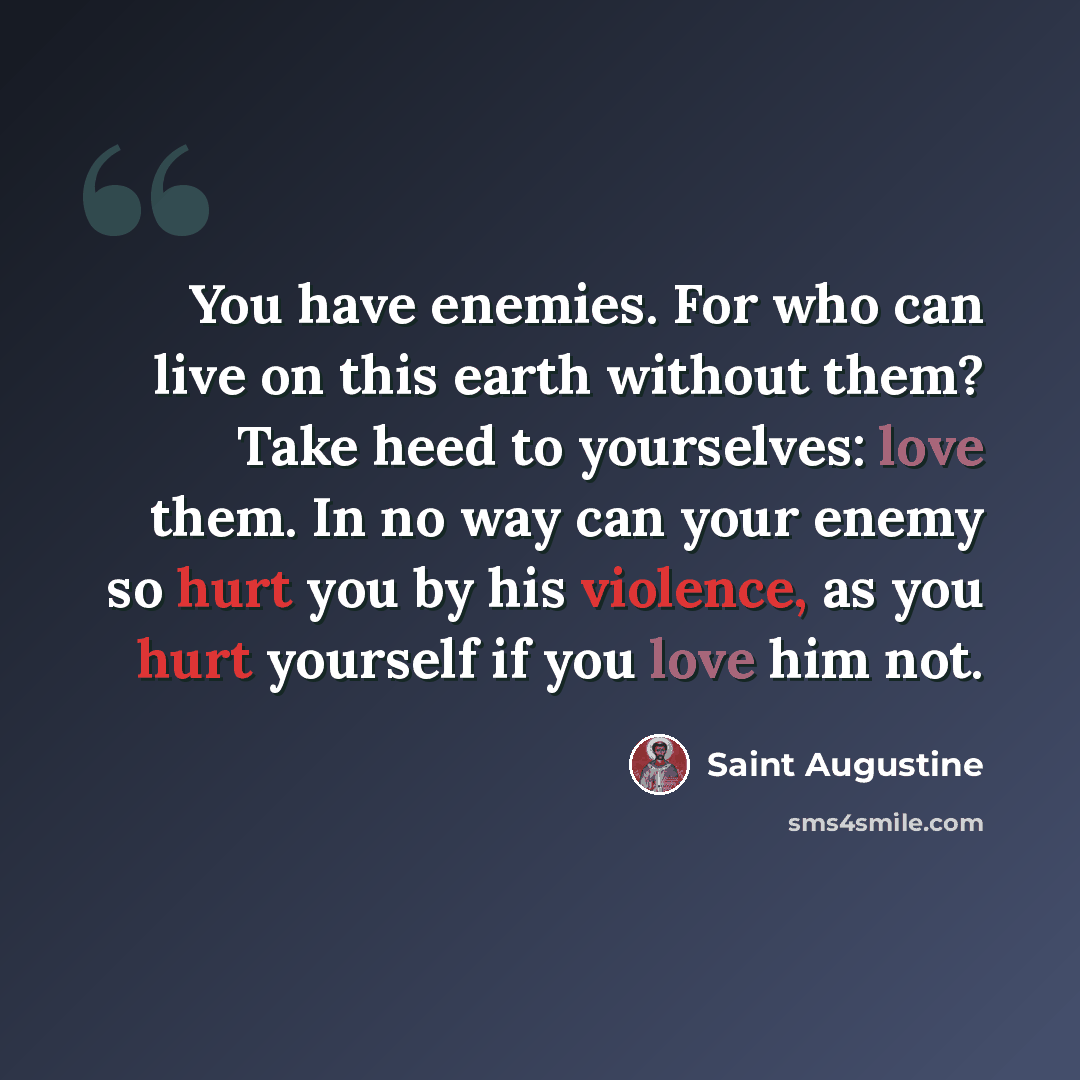 “You have enemies. For who can live on this earth without them? Take heed to yourselves: love them. In no way can your enemy so hurt you by his violence, as you hurt yourself if you love him not.” quote by Saint Augustine