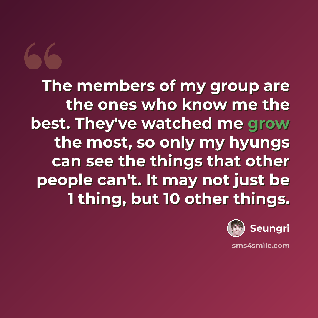 “The members of my group are the ones who know me the best. They've watched me grow the most, so only my hyungs can see the things that other people can't. It may not just be 1 thing, but 10 other things.” quote by Seungri