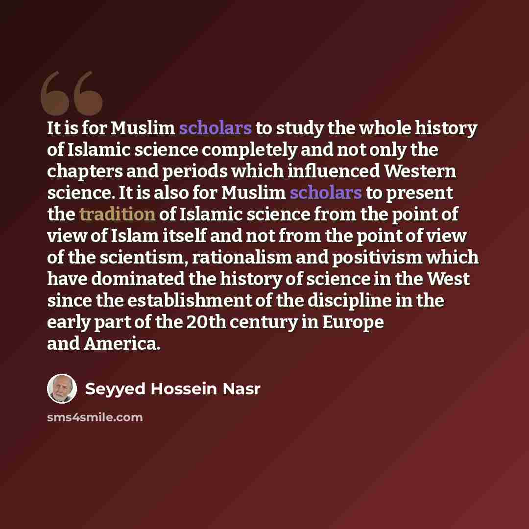 “It is for Muslim scholars to study the whole history of Islamic science completely and not only the chapters and periods which influenced Western science. It is also for Muslim scholars to present the tradition of Islamic science from the point of view of Islam itself and not from the point of…” quote by Seyyed Hossein Nasr