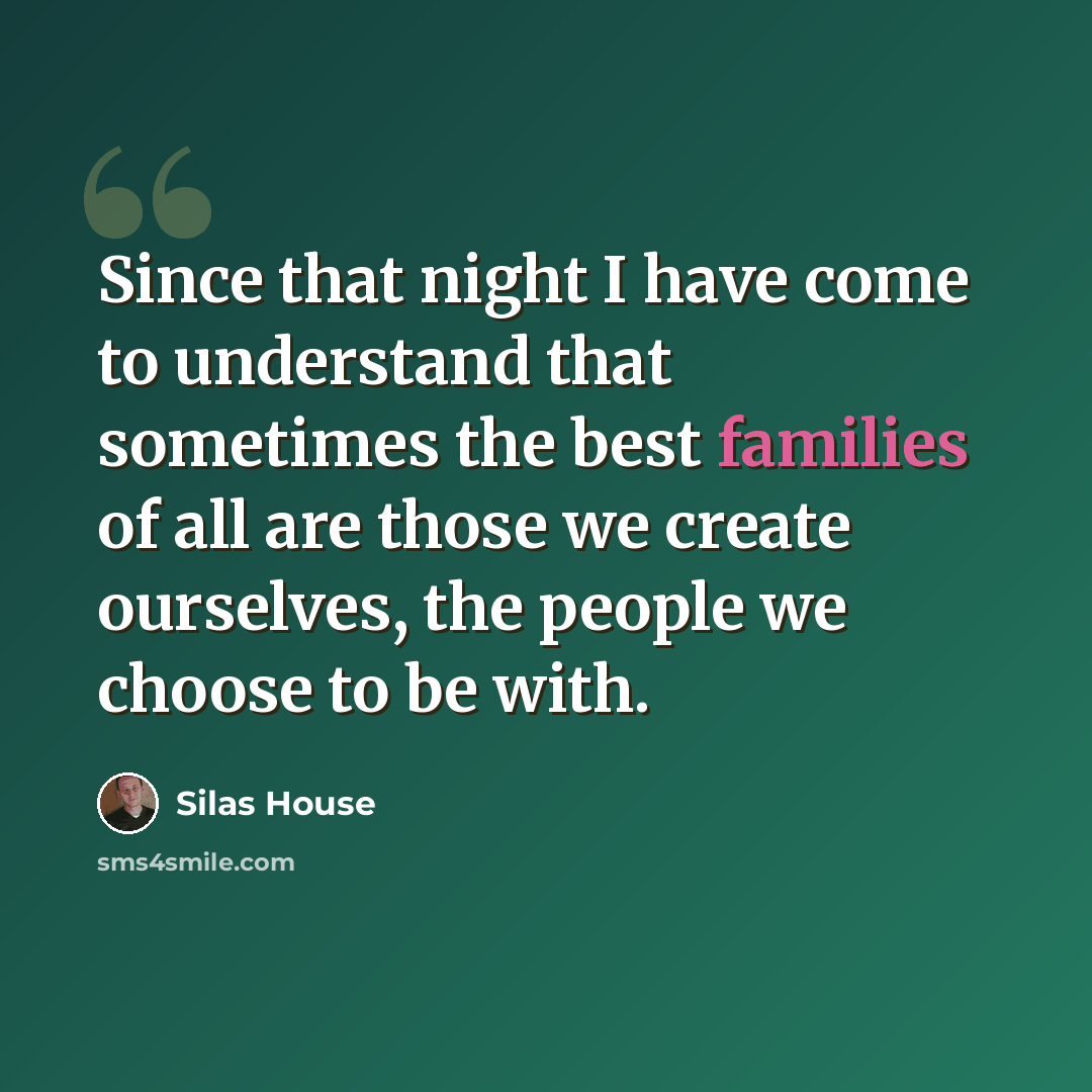 “Since that night I have come to understand that sometimes the best families of all are those we create ourselves, the people we choose to be with.” quote by Silas House