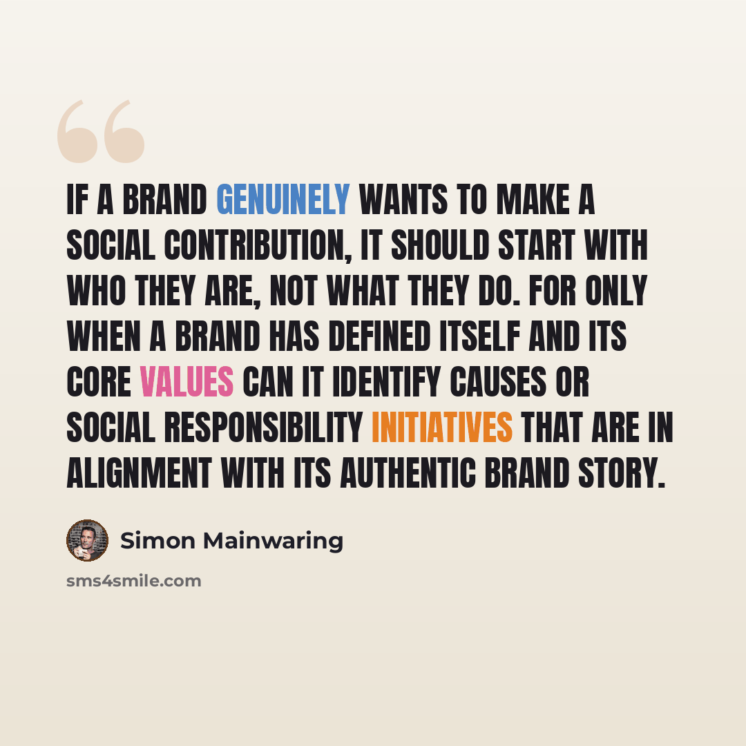 “If a brand genuinely wants to make a social contribution, it should start with who they are, not what they do. For only when a brand has defined itself and its core values can it identify causes or social responsibility initiatives that are in alignment with its authentic brand story.” quote by Simon Mainwaring