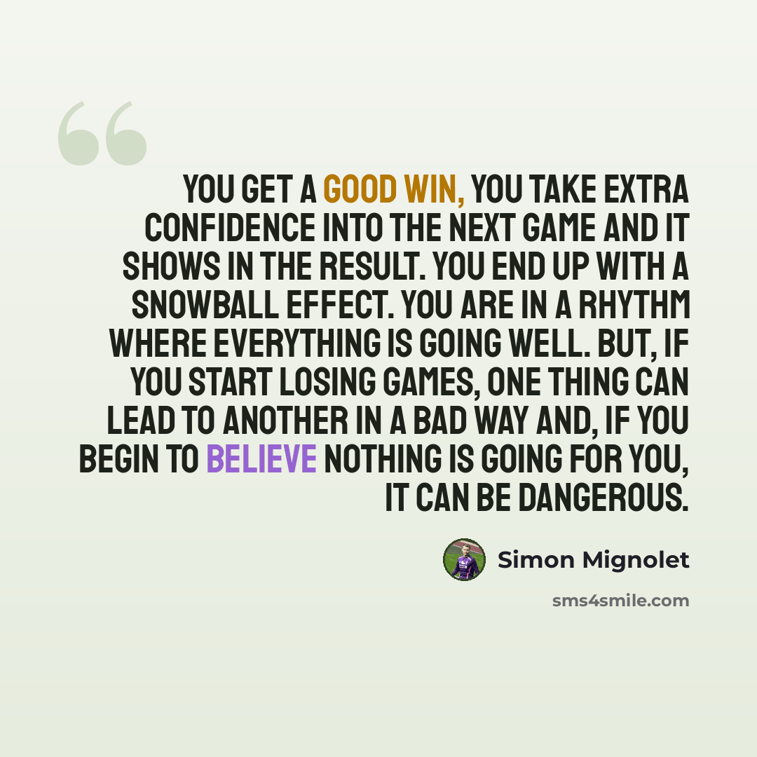 “You get a good win, you take extra confidence into the next game and it shows in the result. You end up with a snowball effect. You are in a rhythm where everything is going well. But, if you start losing games, one thing can lead to another in a bad way and, if you begin to believe nothing is…” quote by Simon Mignolet