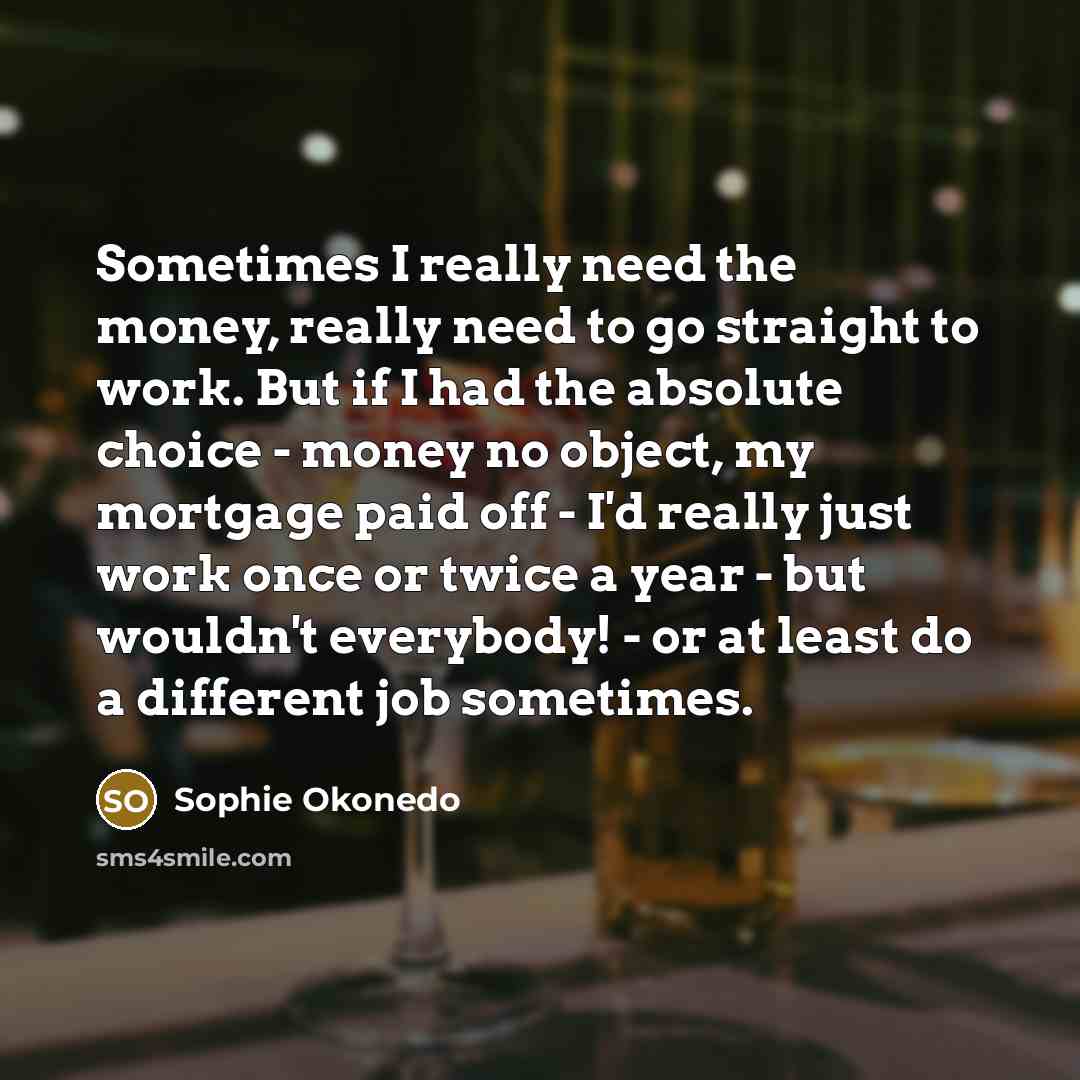 “Sometimes I really need the money, really need to go straight to work. But if I had the absolute choice - money no object, my mortgage paid off - I'd really just work once or twice a year - but wouldn't everybody! - or at least do a different job sometimes.” quote by Sophie Okonedo