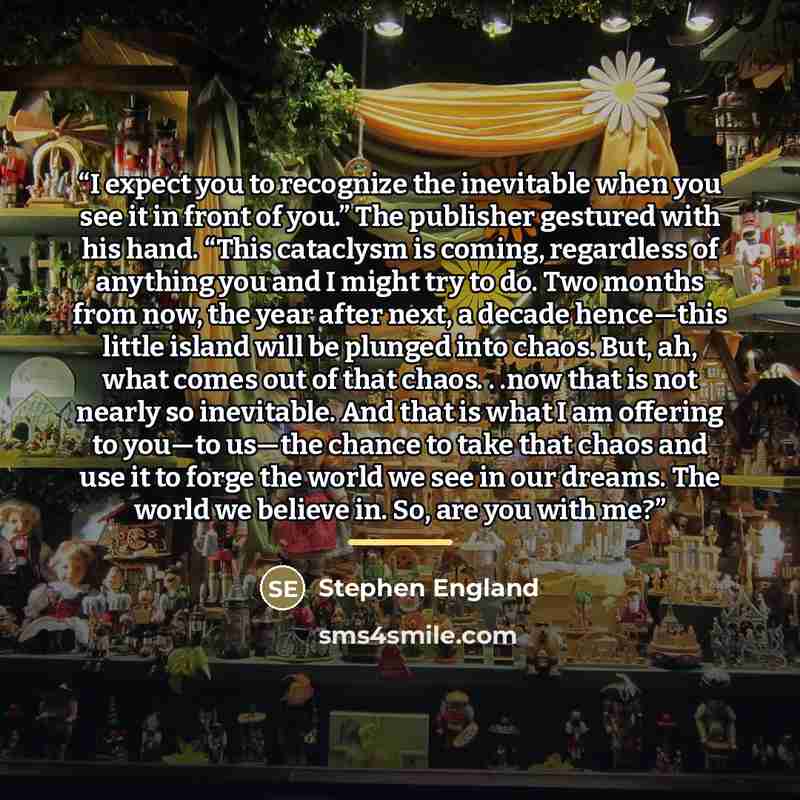 “I expect you to recognize the inevitable when you see it in front of you.” The publisher gestured with his hand. “This cataclysm is coming, regardless of anything you and I might try to do. Two months from now, the year after next, a decade hence—this little island will be plunged into chaos. But…” quote by Stephen England