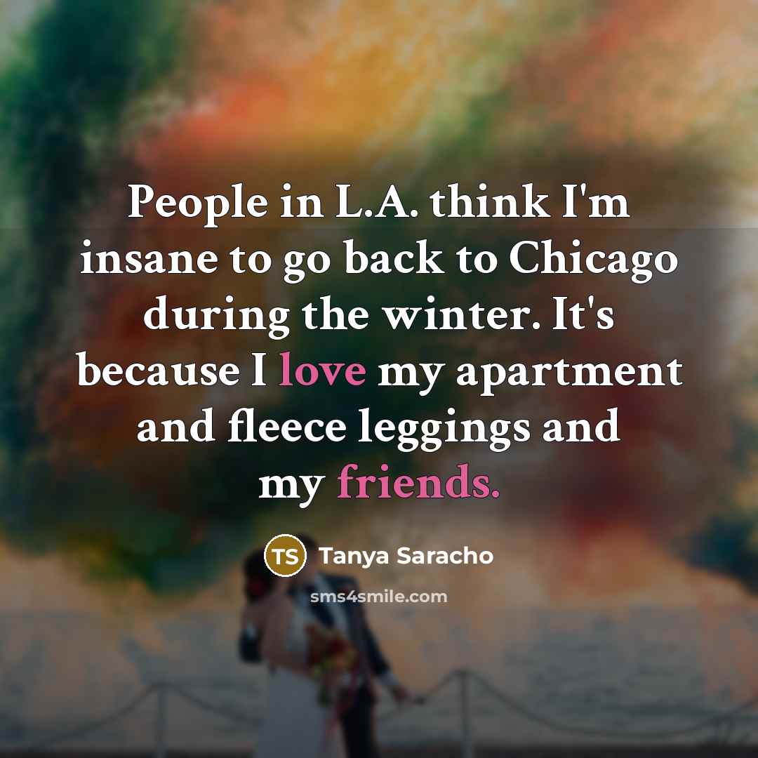 “People in L.A. think I'm insane to go back to Chicago during the winter. It's because I love my apartment and fleece leggings and my friends.” quote by Tanya Saracho