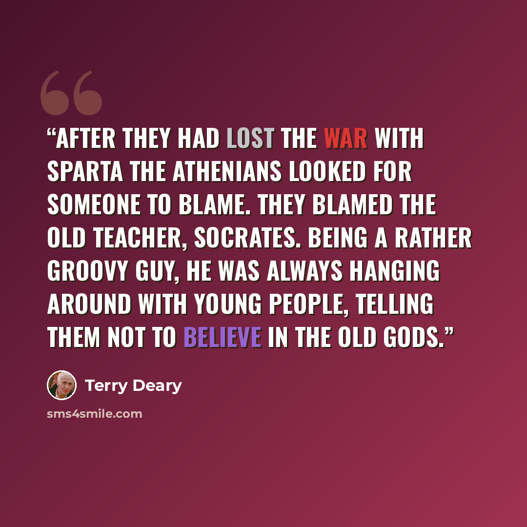 “After they had lost the war with Sparta the Athenians looked for someone to blame. They blamed the old teacher, Socrates. Being a rather groovy guy, he was always hanging around with young people, telling them not to believe in the old gods.” quote by Terry Deary