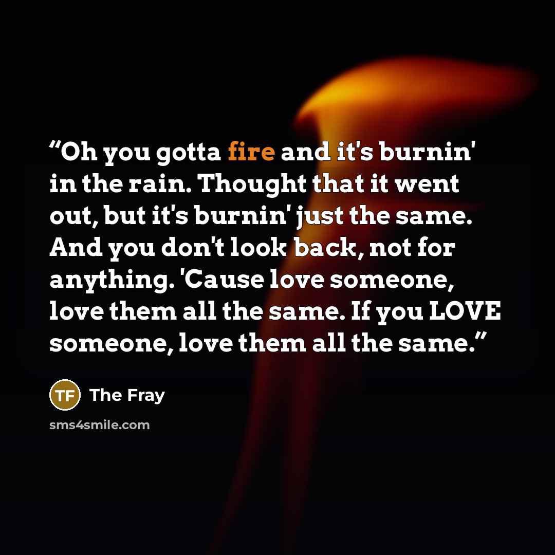 “Oh you gotta fire and it's burnin' in the rain. Thought that it went out, but it's burnin' just the same. And you don't look back, not for anything. 'Cause love someone, love them all the same. If you LOVE someone, love them all the same.” quote by The Fray