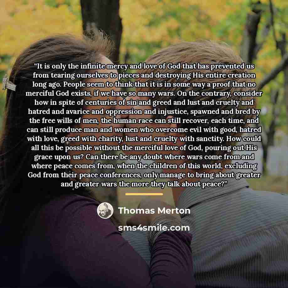 “It is only the infinite mercy and love of God that has prevented us from tearing ourselves to pieces and destroying His entire creation long ago. People seem to think that it is in some way a proof that no merciful God exists, if we have so many wars. On the contrary, consider how in spite of…” quote by Thomas Merton