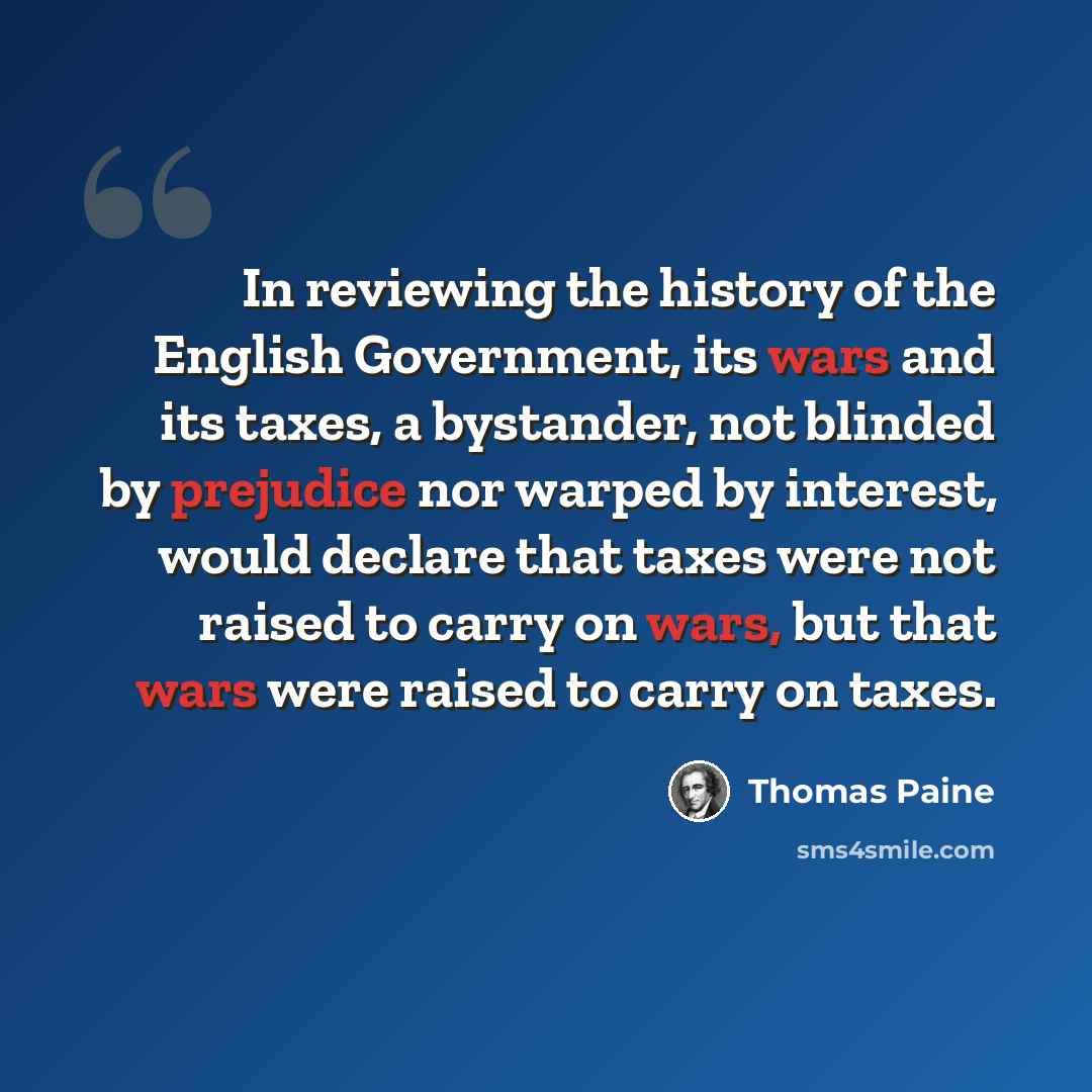 “In reviewing the history of the English Government, its wars and its taxes, a bystander, not blinded by prejudice nor warped by interest, would declare that taxes were not raised to carry on wars, but that wars were raised to carry on taxes.” quote by Thomas Paine