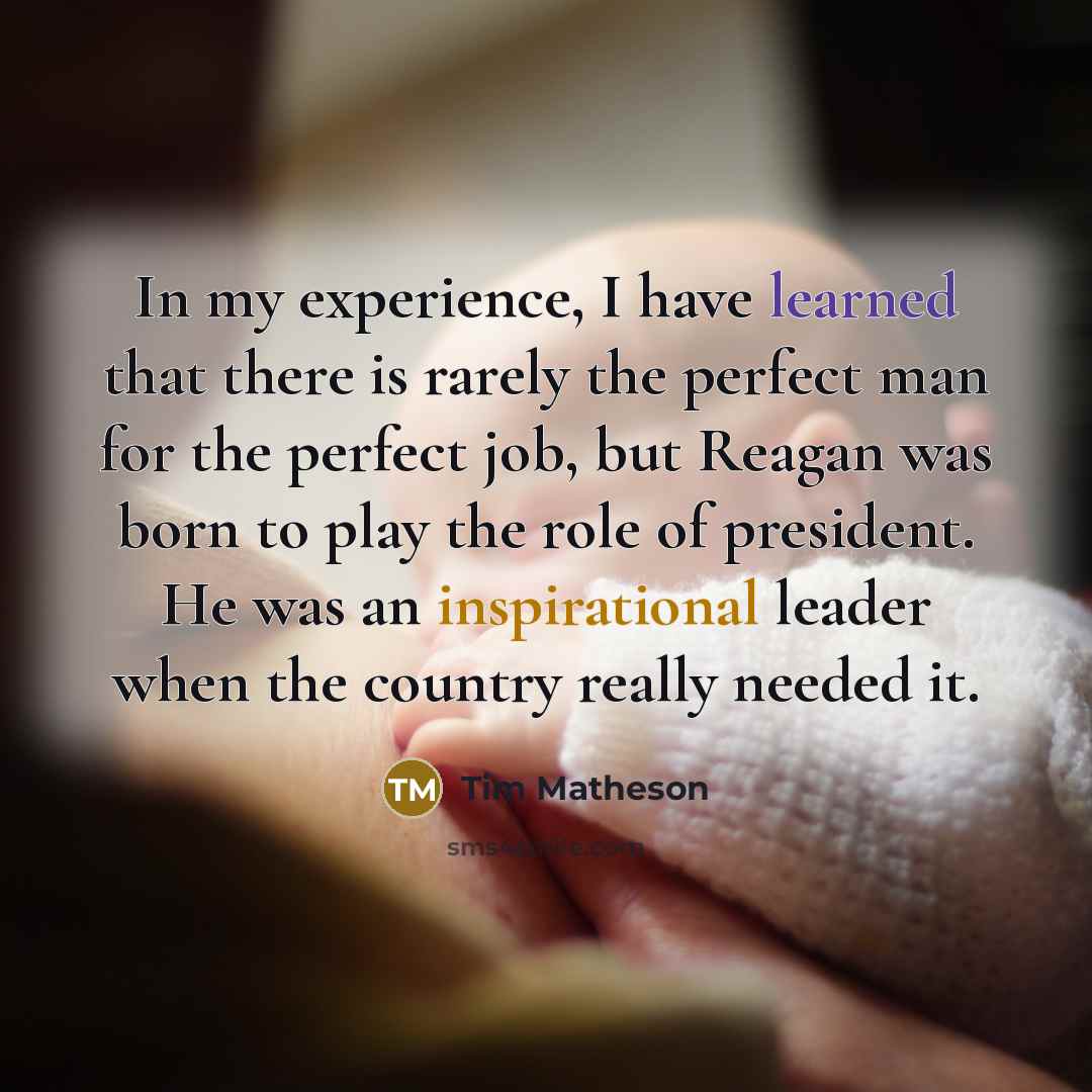 “In my experience, I have learned that there is rarely the perfect man for the perfect job, but Reagan was born to play the role of president. He was an inspirational leader when the country really needed it.” quote by Tim Matheson