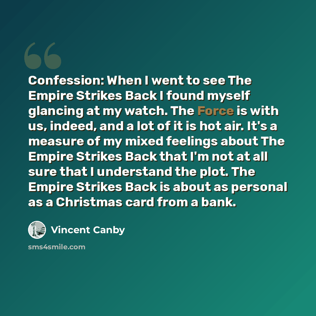 “Confession: When I went to see The Empire Strikes Back I found myself glancing at my watch. The Force is with us, indeed, and a lot of it is hot air. It's a measure of my mixed feelings about The Empire Strikes Back that I'm not at all sure that I understand the plot. The Empire Strikes Back is…” quote by Vincent Canby