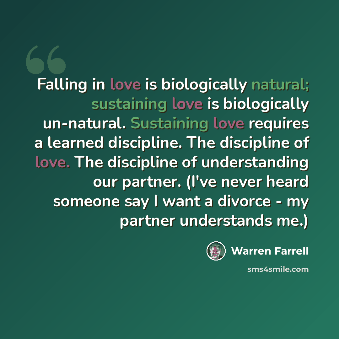 “Falling in love is biologically natural; sustaining love is biologically un-natural. Sustaining love requires a learned discipline. The discipline of love. The discipline of understanding our partner. (I've never heard someone say I want a divorce - my partner understands me.)” quote by Warren Farrell
