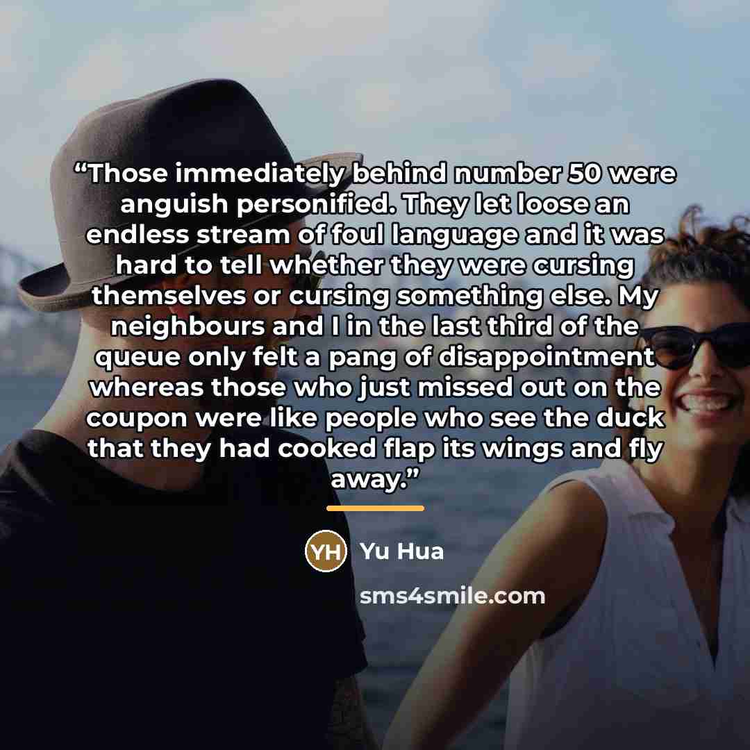 “Those immediately behind number 50 were anguish personified. They let loose an endless stream of foul language and it was hard to tell whether they were cursing themselves or cursing something else. My neighbours and I in the last third of the queue only felt a pang of disappointment whereas those…” quote by Yu Hua