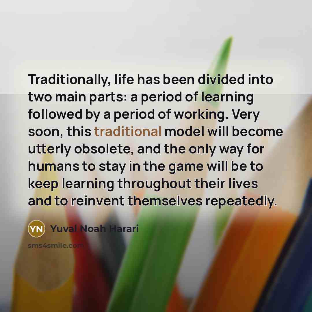 “Traditionally, life has been divided into two main parts: a period of learning followed by a period of working. Very soon, this traditional model will become utterly obsolete, and the only way for humans to stay in the game will be to keep learning throughout their lives and to reinvent themselves…” quote by Yuval Noah Harari