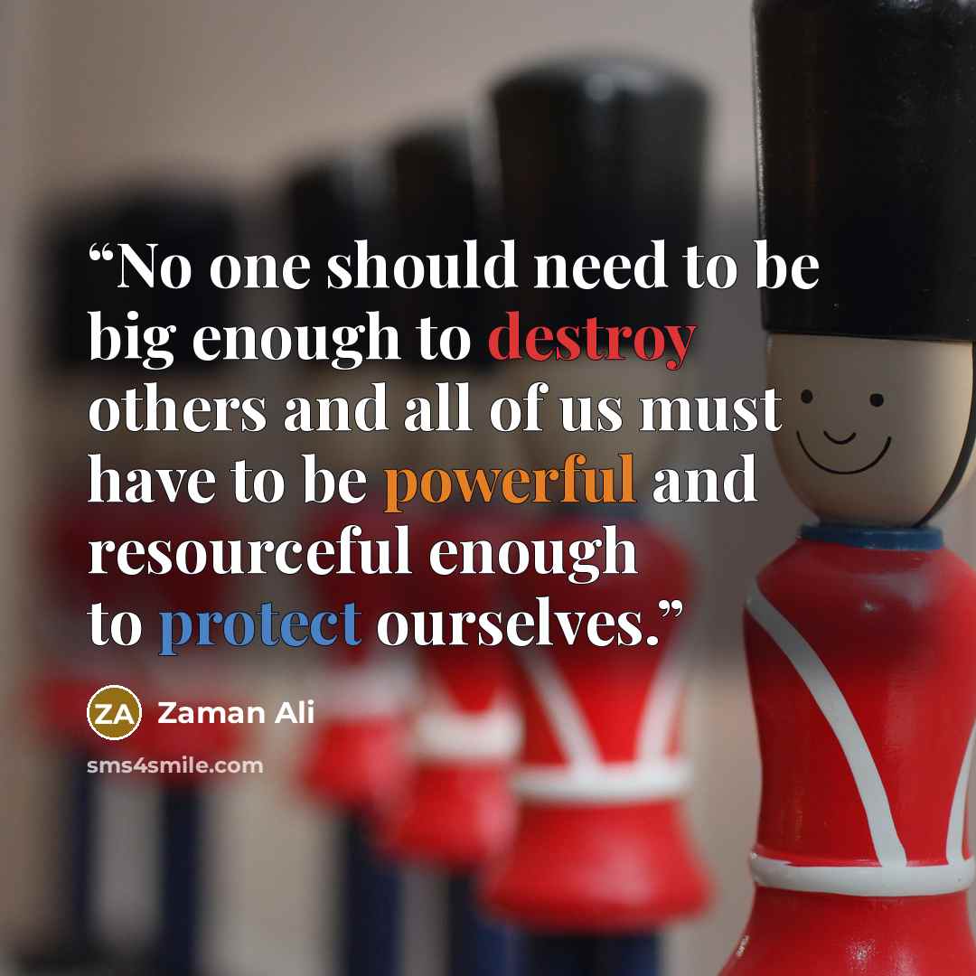 “No one should need to be big enough to destroy others and all of us must have to be powerful and resourceful enough to protect ourselves.” quote by Zaman Ali