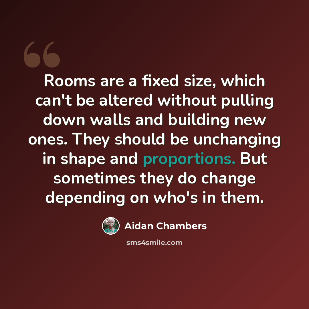 “Rooms are a fixed size, which can't be altered without pulling down walls and building new ones. They should be unchanging in shape and proportions. But sometimes they do change depending on who's in them.” quote by Aidan Chambers