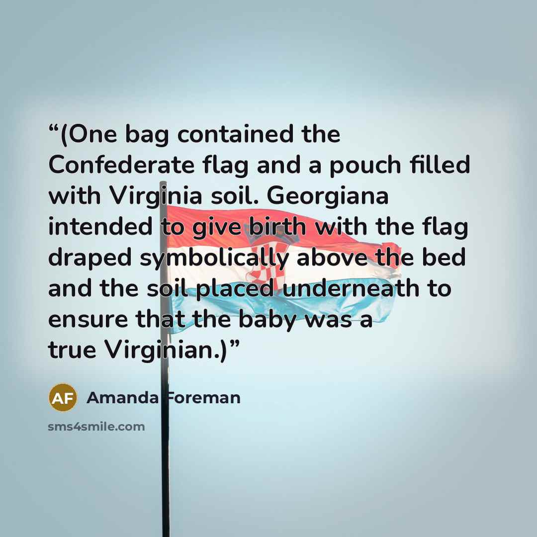 “(One bag contained the Confederate flag and a pouch filled with Virginia soil. Georgiana intended to give birth with the flag draped symbolically above the bed and the soil placed underneath to ensure that the baby was a true Virginian.)” quote by Amanda Foreman