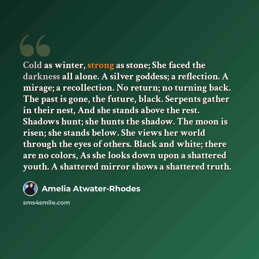 “Cold as winter, strong as stone; She faced the darkness all alone. A silver goddess; a reflection. A mirage; a recollection. No return; no turning back. The past is gone, the future, black. Serpents gather in their nest, And she stands above the rest. Shadows hunt; she hunts the shadow. The moon…” quote by Amelia Atwater-Rhodes