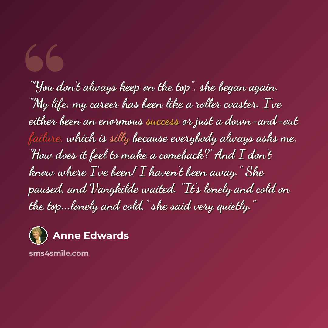 “You don't always keep on the top", she began again. "My life, my career has been like a roller coaster. I've either been an enormous success or just a down-and-out failure, which is silly because everybody always asks me, 'How does it feel to make a comeback?' And I don't know where I've been! I…” quote by Anne Edwards