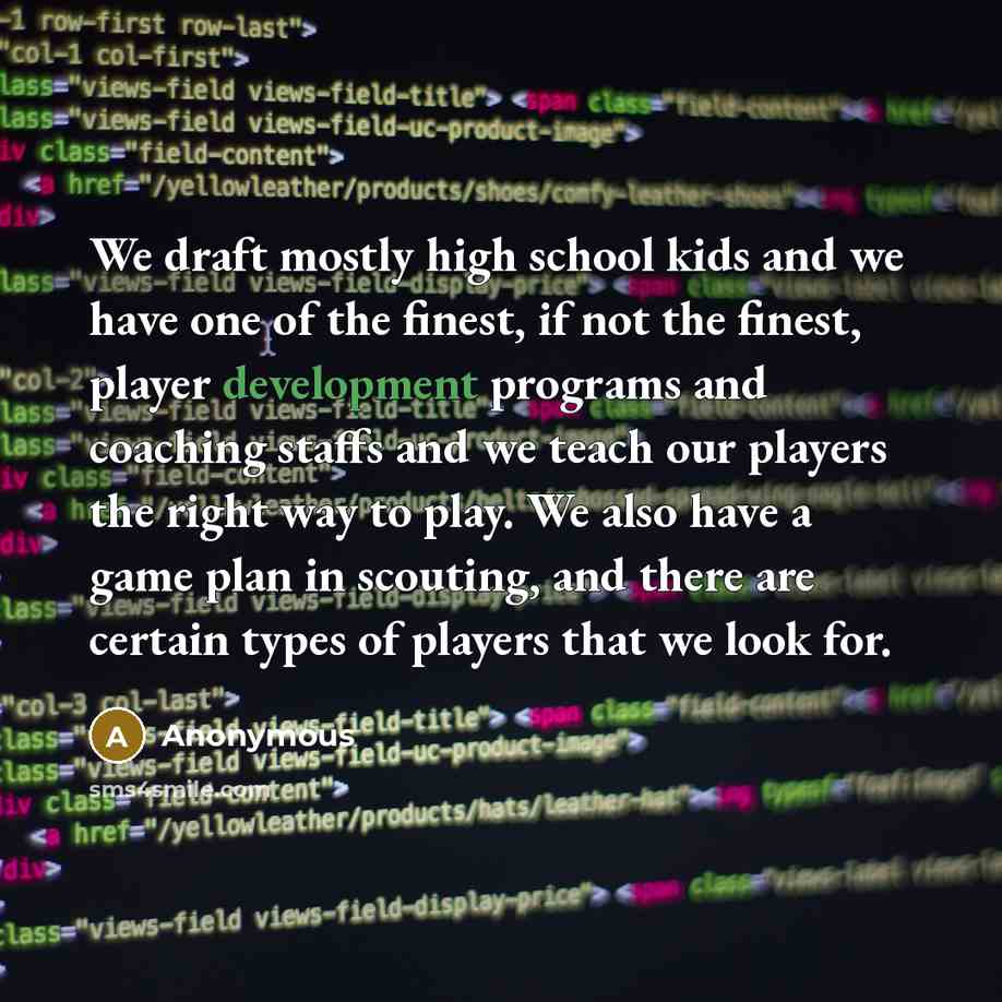 “We draft mostly high school kids and we have one of the finest, if not the finest, player development programs and coaching staffs and we teach our players the right way to play. We also have a game plan in scouting, and there are certain types of players that we look for.” quote by Anonymous