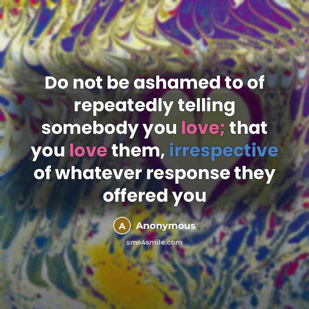 “Do not be ashamed to of repeatedly telling somebody you love; that you love them, irrespective of whatever response they offered you” quote by Anonymous