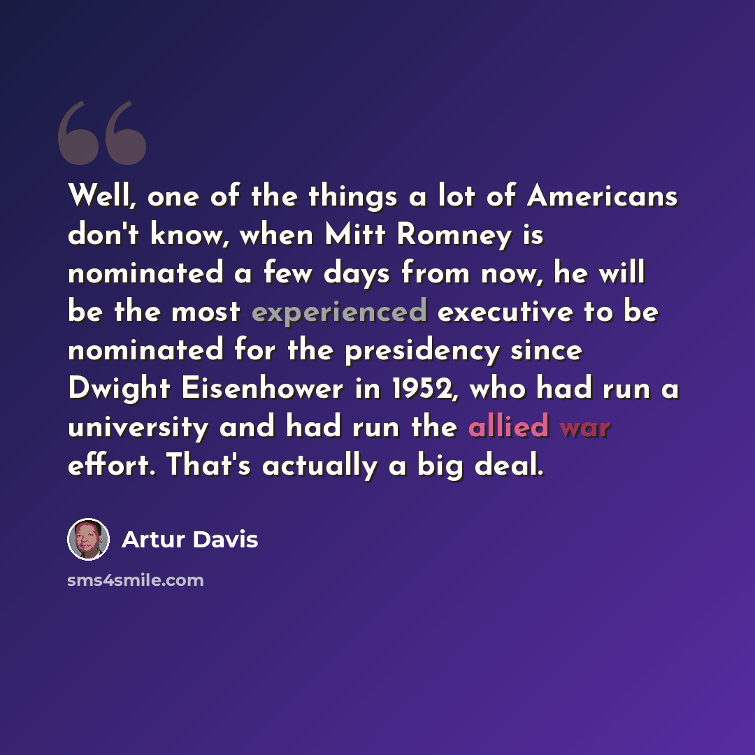 “Well, one of the things a lot of Americans don't know, when Mitt Romney is nominated a few days from now, he will be the most experienced executive to be nominated for the presidency since Dwight Eisenhower in 1952, who had run a university and had run the allied war effort. That's actually a big…” quote by Artur Davis