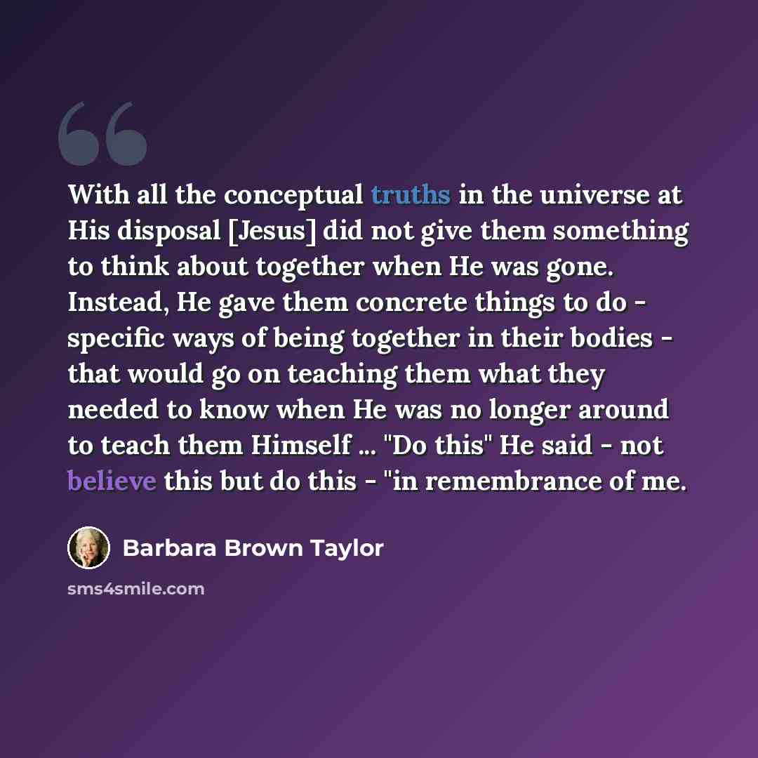 “With all the conceptual truths in the universe at His disposal [Jesus] did not give them something to think about together when He was gone. Instead, He gave them concrete things to do - specific ways of being together in their bodies - that would go on teaching them what they needed to know when…” quote by Barbara Brown Taylor