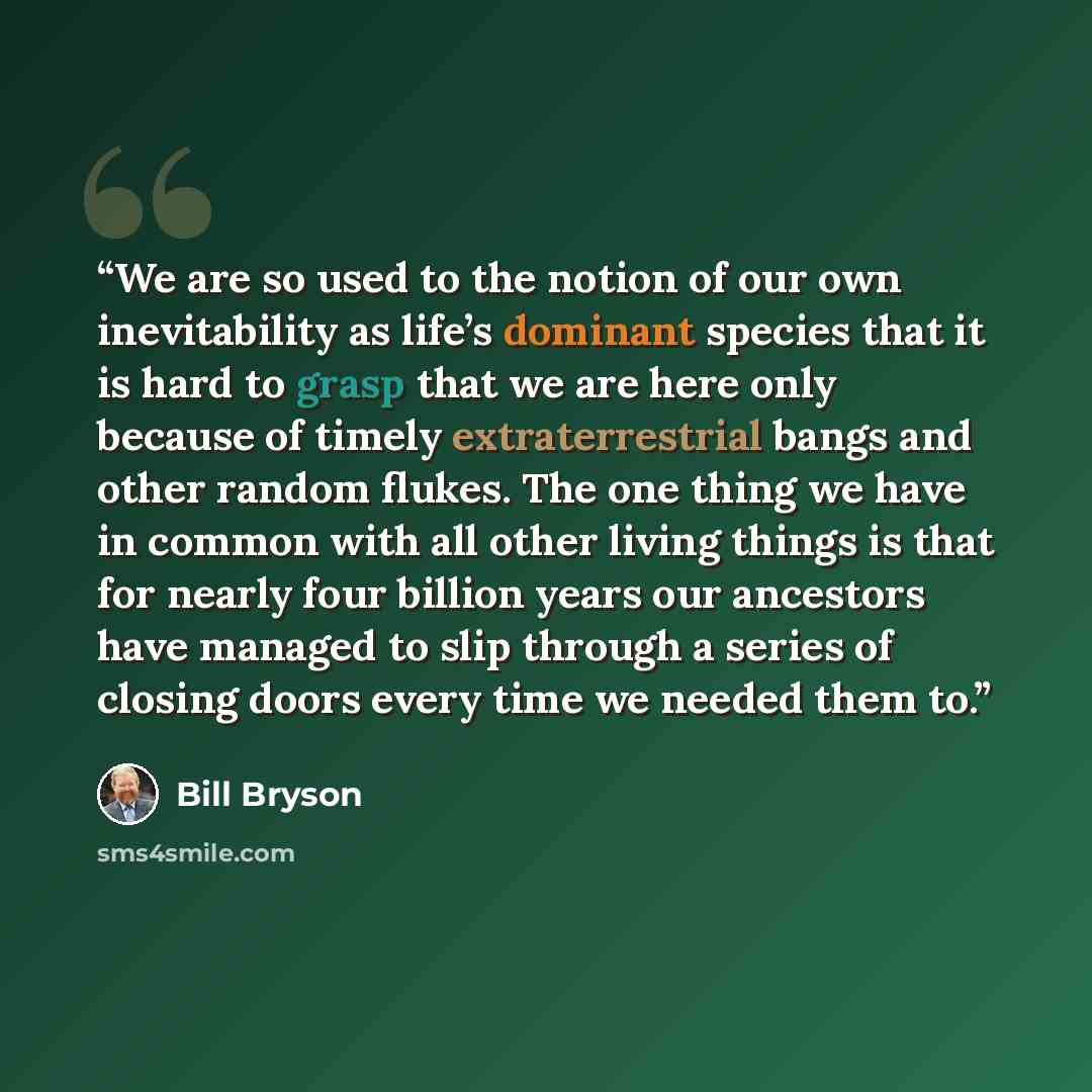 “We are so used to the notion of our own inevitability as life’s dominant species that it is hard to grasp that we are here only because of timely extraterrestrial bangs and other random flukes. The one thing we have in common with all other living things is that for nearly four billion years our…” quote by Bill Bryson