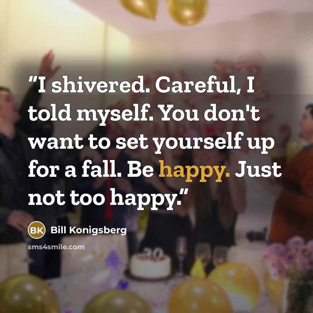 “I shivered. Careful, I told myself. You don't want to set yourself up for a fall. Be happy. Just not too happy.” quote by Bill Konigsberg