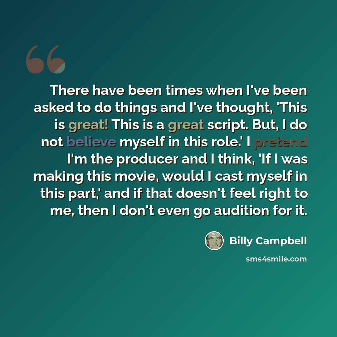 “There have been times when I've been asked to do things and I've thought, 'This is great! This is a great script. But, I do not believe myself in this role.' I pretend I'm the producer and I think, 'If I was making this movie, would I cast myself in this part,' and if that doesn't feel right to…” quote by Billy Campbell