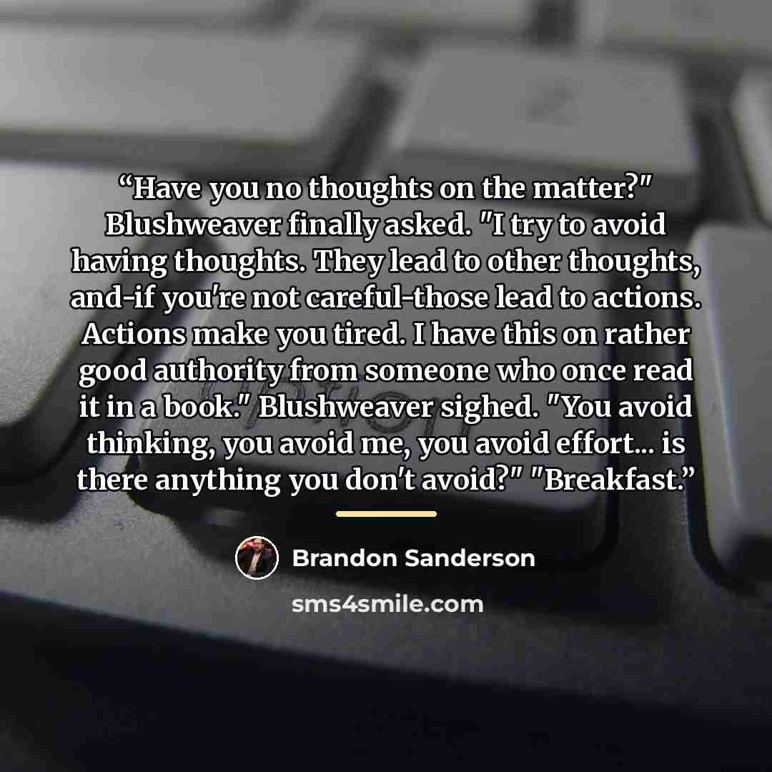 “Have you no thoughts on the matter?" Blushweaver finally asked. "I try to avoid having thoughts. They lead to other thoughts, and-if you're not careful-those lead to actions. Actions make you tired. I have this on rather good authority from someone who once read it in a book." Blushweaver sighed…” quote by Brandon Sanderson