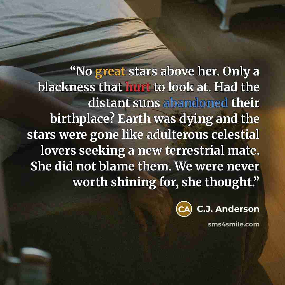 “No great stars above her. Only a blackness that hurt to look at. Had the distant suns abandoned their birthplace? Earth was dying and the stars were gone like adulterous celestial lovers seeking a new terrestrial mate. She did not blame them. We were never worth shining for, she thought.” quote by C.J. Anderson