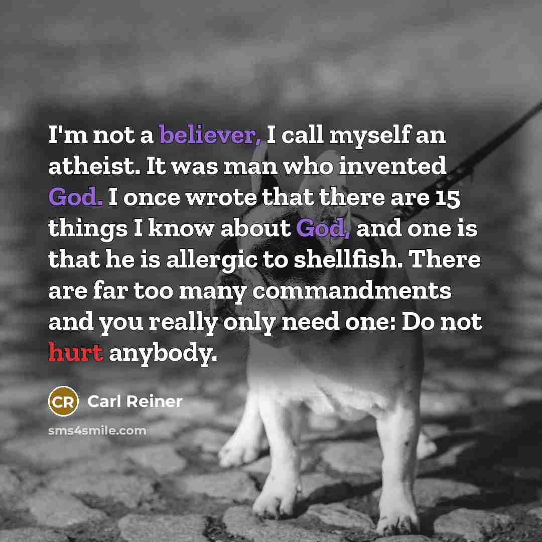 “I'm not a believer, I call myself an atheist. It was man who invented God. I once wrote that there are 15 things I know about God, and one is that he is allergic to shellfish. There are far too many commandments and you really only need one: Do not hurt anybody.” quote by Carl Reiner