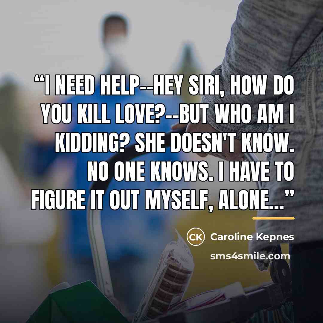 “I need help--Hey Siri, how do you kill love?--but who am I kidding? She doesn't know. No one knows. I have to figure it out myself, alone...” quote by Caroline Kepnes