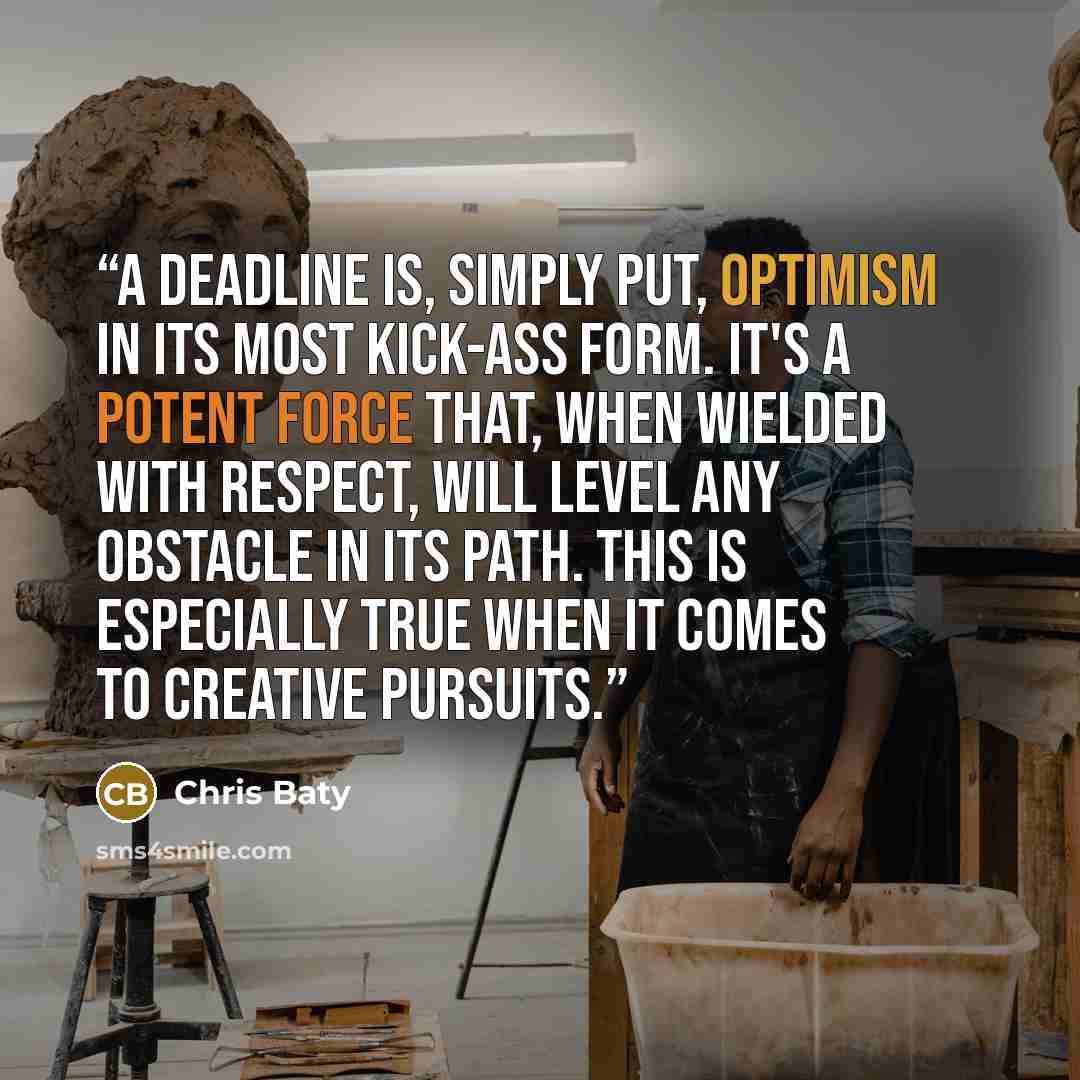 “A deadline is, simply put, optimism in its most kick-ass form. It's a potent force that, when wielded with respect, will level any obstacle in its path. This is especially true when it comes to creative pursuits.” quote by Chris Baty