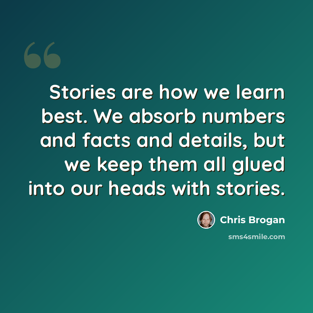 “Stories are how we learn best. We absorb numbers and facts and details, but we keep them all glued into our heads with stories.” quote by Chris Brogan