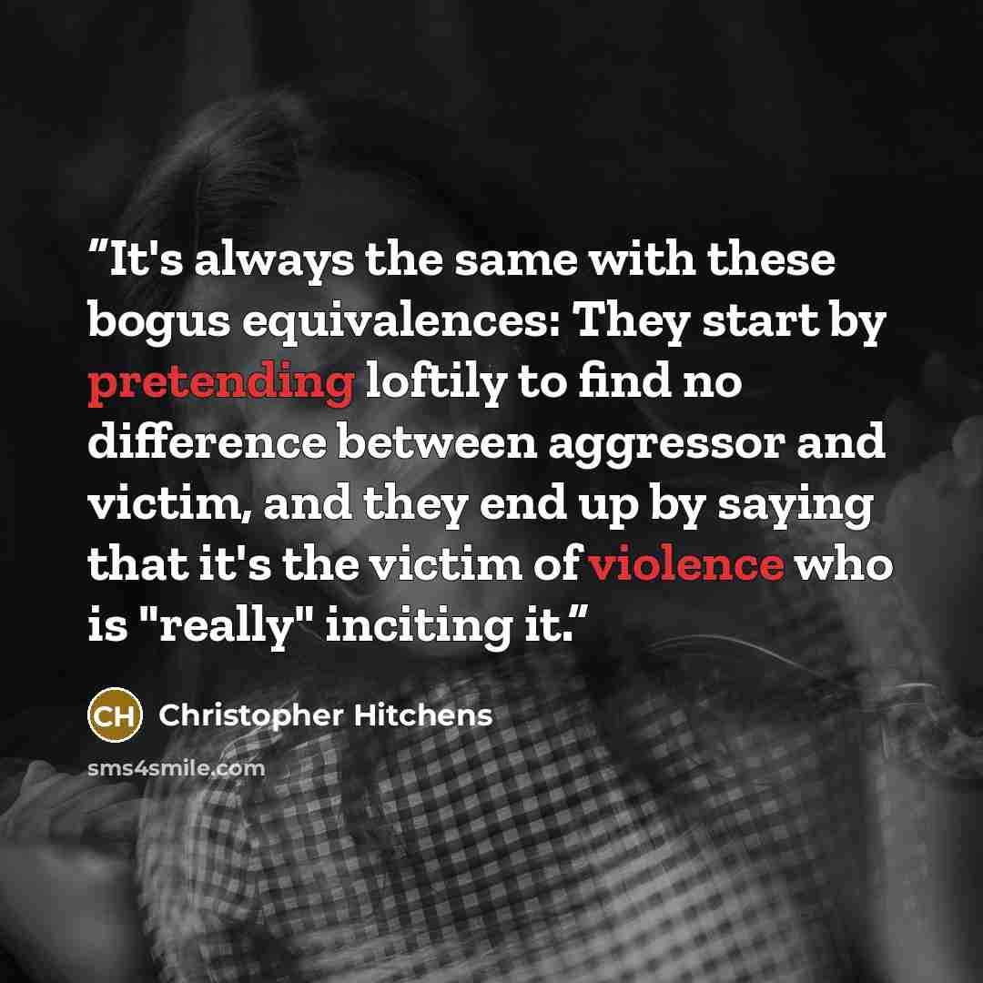 “It's always the same with these bogus equivalences: They start by pretending loftily to find no difference between aggressor and victim, and they end up by saying that it's the victim of violence who is "really" inciting it.” quote by Christopher Hitchens