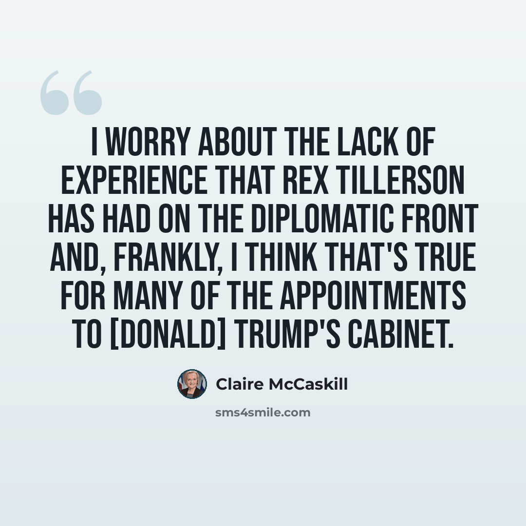 “I worry about the lack of experience that Rex Tillerson has had on the diplomatic front and, frankly, I think that's true for many of the appointments to [Donald] Trump's cabinet.” quote by Claire McCaskill