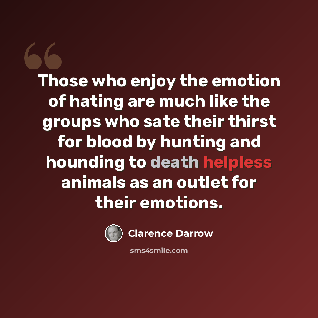 “Those who enjoy the emotion of hating are much like the groups who sate their thirst for blood by hunting and hounding to death helpless animals as an outlet for their emotions.” quote by Clarence Darrow