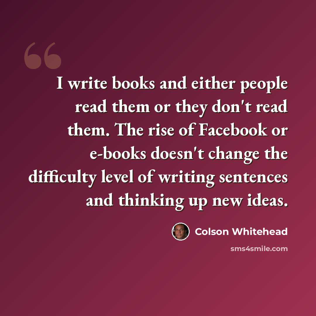 “I write books and either people read them or they don't read them. The rise of Facebook or e-books doesn't change the difficulty level of writing sentences and thinking up new ideas.” quote by Colson Whitehead